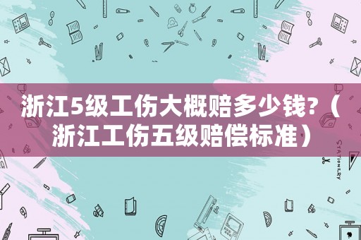 浙江5級(jí)工傷大概賠多少錢?（浙江工傷五級(jí)賠償標(biāo)準(zhǔn)）