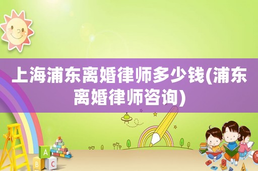 上海浦東離婚律師多少錢(浦東離婚律師咨詢)