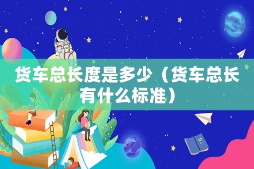 貨車總長度是多少（貨車總長有什么標(biāo)準(zhǔn)）