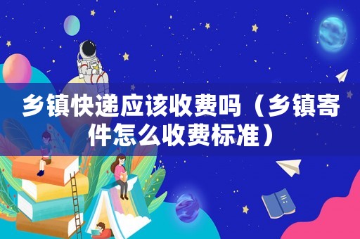 鄉(xiāng)鎮(zhèn)快遞應(yīng)該收費(fèi)嗎（鄉(xiāng)鎮(zhèn)寄件怎么收費(fèi)標(biāo)準(zhǔn)）