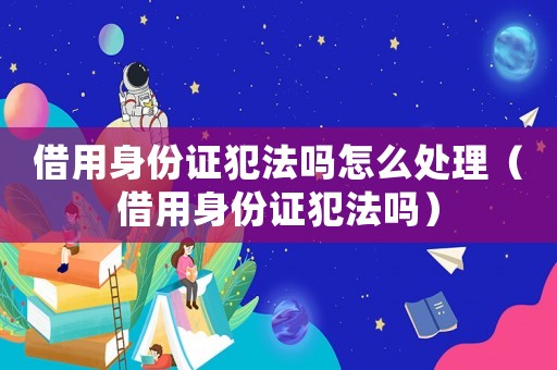 借用身份證犯法嗎怎么處理（借用身份證犯法嗎）