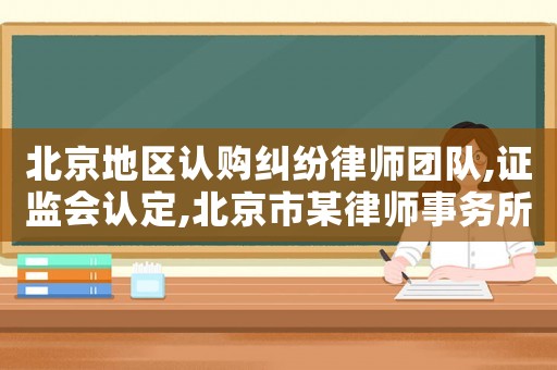 北京地區(qū)認購糾紛律師團隊,證監(jiān)會認定,北京市某律師事務(wù)所及5名簽字律師
