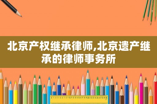 北京產(chǎn)權(quán)繼承律師,北京遺產(chǎn)繼承的律師事務所