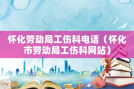 懷化勞動局工傷科電話（懷化市勞動局工傷科網(wǎng)站）