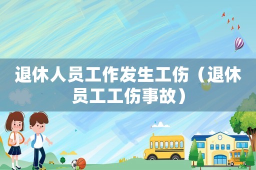 退休人員工作發(fā)生工傷（退休員工工傷事故）
