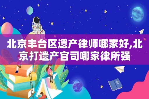 北京豐臺(tái)區(qū)遺產(chǎn)律師哪家好,北京打遺產(chǎn)官司哪家律所強(qiáng)
