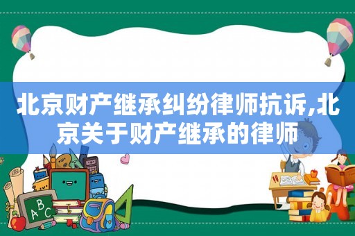 北京財(cái)產(chǎn)繼承糾紛律師抗訴,北京關(guān)于財(cái)產(chǎn)繼承的律師