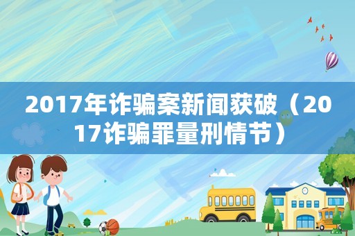 2017年詐騙案新聞獲破（2017詐騙罪量刑情節(jié)）