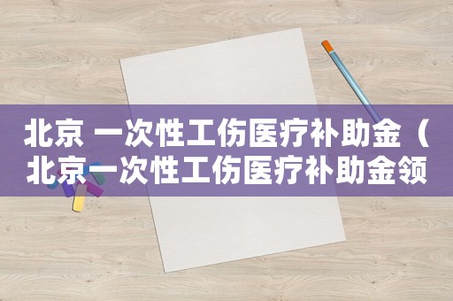 北京 一次性工傷醫(yī)療補助金（北京一次性工傷醫(yī)療補助金領(lǐng)取條件）