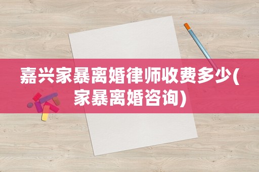 嘉興家暴離婚律師收費(fèi)多少(家暴離婚咨詢)
