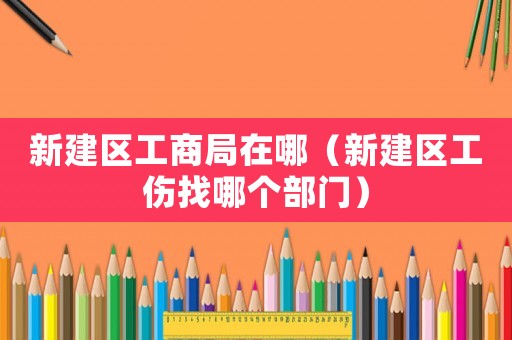 新建區(qū)工商局在哪（新建區(qū)工傷找哪個(gè)部門(mén)）