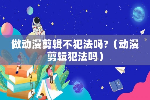 做動(dòng)漫剪輯不犯法嗎?（動(dòng)漫剪輯犯法嗎）