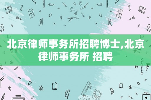 北京律師事務(wù)所招聘博士,北京律師事務(wù)所 招聘