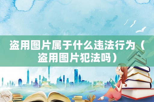 盜用圖片屬于什么違法行為（盜用圖片犯法嗎）