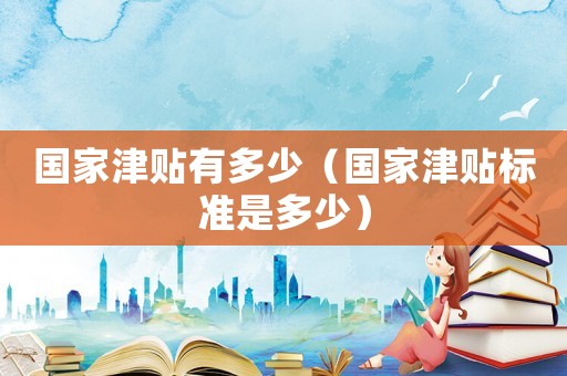 國(guó)家津貼有多少（國(guó)家津貼標(biāo)準(zhǔn)是多少）