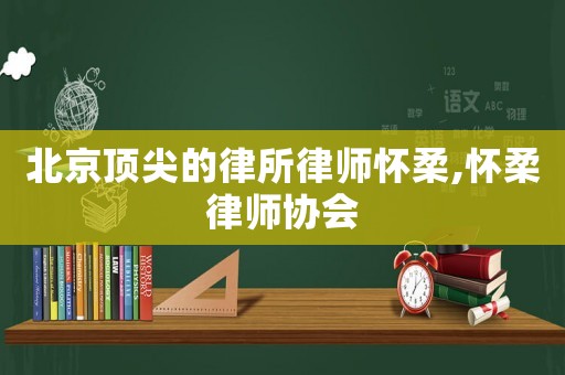 北京頂尖的律所律師懷柔,懷柔律師協(xié)會