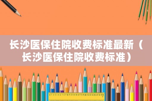 長(zhǎng)沙醫(yī)保住院收費(fèi)標(biāo)準(zhǔn)最新（長(zhǎng)沙醫(yī)保住院收費(fèi)標(biāo)準(zhǔn)）