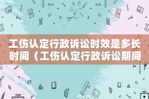 工傷認(rèn)定行政訴訟時(shí)效是多長時(shí)間（工傷認(rèn)定行政訴訟期間是否能理賠）