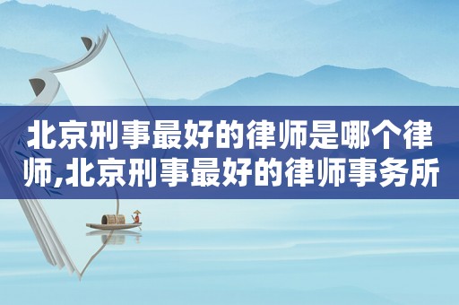 北京刑事最好的律師是哪個律師,北京刑事最好的律師事務(wù)所排名