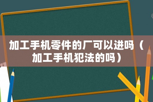 加工手機(jī)零件的廠可以進(jìn)嗎（加工手機(jī)犯法的嗎）