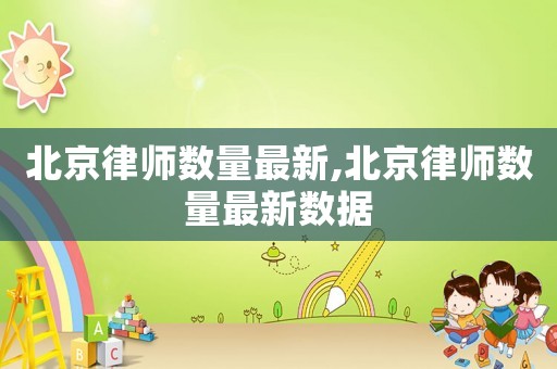 北京律師數(shù)量最新,北京律師數(shù)量最新數(shù)據(jù)