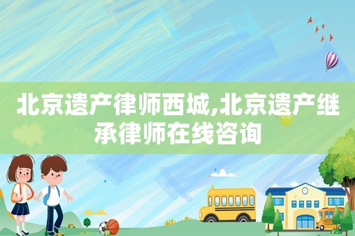 北京遺產(chǎn)律師西城,北京遺產(chǎn)繼承律師在線咨詢