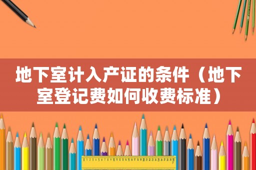 地下室計(jì)入產(chǎn)證的條件（地下室登記費(fèi)如何收費(fèi)標(biāo)準(zhǔn)）