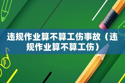 違規(guī)作業(yè)算不算工傷事故（違規(guī)作業(yè)算不算工傷）