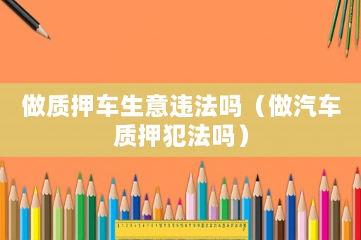 做質(zhì)押車生意違法嗎（做汽車質(zhì)押犯法嗎）