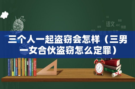 三個(gè)人一起盜竊會(huì)怎樣（三男一女合伙盜竊怎么定罪）