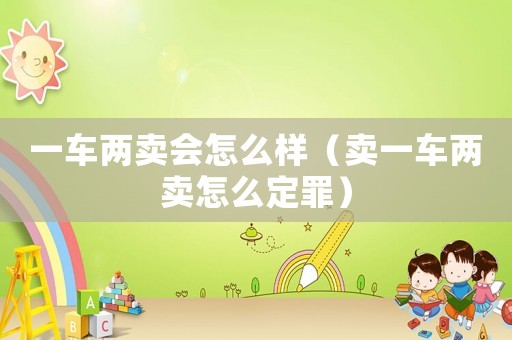 一車兩賣會(huì)怎么樣（賣一車兩賣怎么定罪）