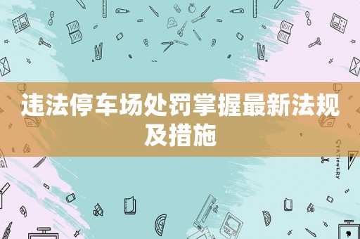 違法停車場處罰掌握最新法規(guī)及措施