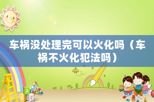 車禍沒(méi)處理完可以火化嗎（車禍不火化犯法嗎）