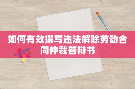 如何有效撰寫違法解除勞動合同仲裁答辯書