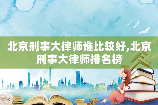 北京刑事大律師誰比較好,北京刑事大律師排名榜
