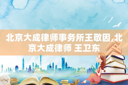 北京大成律師事務(wù)所王敬因,北京大成律師 王衛(wèi)東