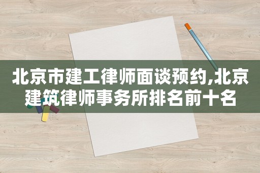 北京市建工律師面談?lì)A(yù)約,北京建筑律師事務(wù)所排名前十名