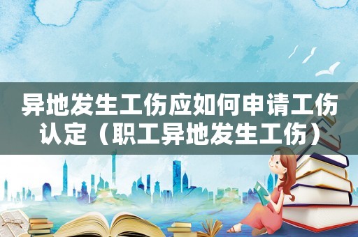 異地發(fā)生工傷應(yīng)如何申請工傷認(rèn)定（職工異地發(fā)生工傷）