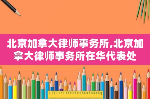 北京加拿大律師事務(wù)所,北京加拿大律師事務(wù)所在華代表處
