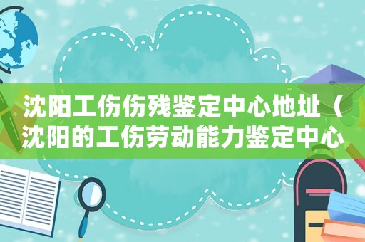 沈陽工傷傷殘鑒定中心地址（沈陽的工傷勞動能力鑒定中心）