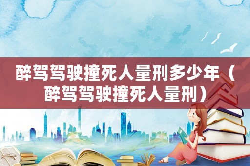 醉駕駕駛撞死人量刑多少年（醉駕駕駛撞死人量刑）