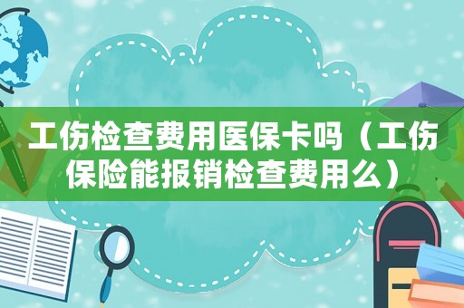 工傷檢查費用醫(yī)保卡嗎（工傷保險能報銷檢查費用么）