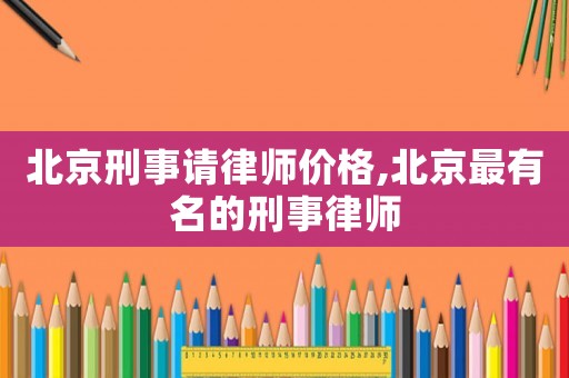 北京刑事請(qǐng)律師價(jià)格,北京最有名的刑事律師