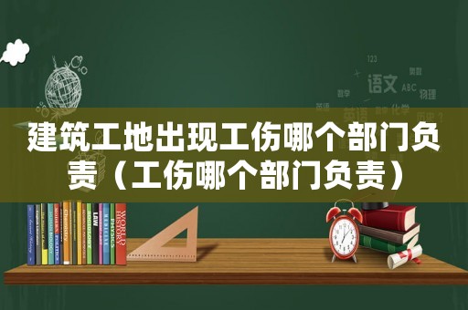 建筑工地出現(xiàn)工傷哪個部門負(fù)責(zé)（工傷哪個部門負(fù)責(zé)）