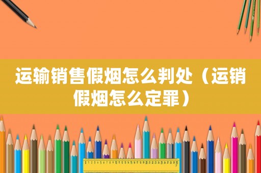 運(yùn)輸銷售假煙怎么判處（運(yùn)銷假煙怎么定罪）