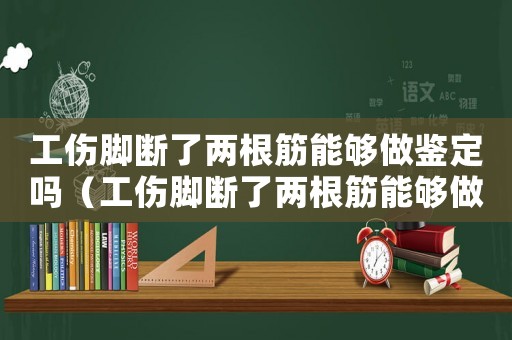 工傷腳斷了兩根筋能夠做鑒定嗎（工傷腳斷了兩根筋能夠做鑒定嗎）