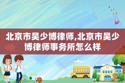 北京市吳少博律師,北京市吳少博律師事務(wù)所怎么樣