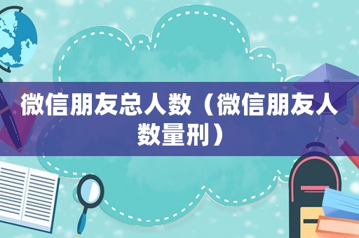 微信朋友總?cè)藬?shù)（微信朋友人數(shù)量刑）