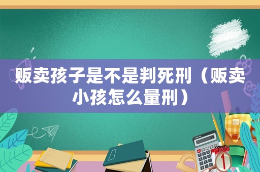 販賣孩子是不是判死刑（販賣小孩怎么量刑）