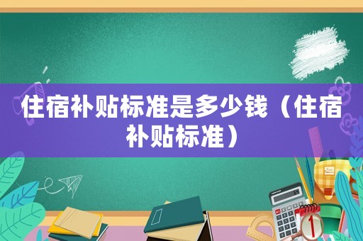 住宿補(bǔ)貼標(biāo)準(zhǔn)是多少錢(qián)（住宿補(bǔ)貼標(biāo)準(zhǔn)）